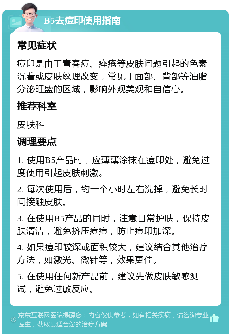 B5去痘印使用指南 常见症状 痘印是由于青春痘、痤疮等皮肤问题引起的色素沉着或皮肤纹理改变，常见于面部、背部等油脂分泌旺盛的区域，影响外观美观和自信心。 推荐科室 皮肤科 调理要点 1. 使用B5产品时，应薄薄涂抹在痘印处，避免过度使用引起皮肤刺激。 2. 每次使用后，约一个小时左右洗掉，避免长时间接触皮肤。 3. 在使用B5产品的同时，注意日常护肤，保持皮肤清洁，避免挤压痘痘，防止痘印加深。 4. 如果痘印较深或面积较大，建议结合其他治疗方法，如激光、微针等，效果更佳。 5. 在使用任何新产品前，建议先做皮肤敏感测试，避免过敏反应。