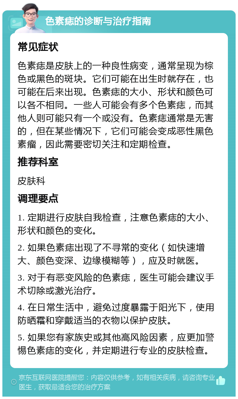 色素痣的诊断与治疗指南 常见症状 色素痣是皮肤上的一种良性病变，通常呈现为棕色或黑色的斑块。它们可能在出生时就存在，也可能在后来出现。色素痣的大小、形状和颜色可以各不相同。一些人可能会有多个色素痣，而其他人则可能只有一个或没有。色素痣通常是无害的，但在某些情况下，它们可能会变成恶性黑色素瘤，因此需要密切关注和定期检查。 推荐科室 皮肤科 调理要点 1. 定期进行皮肤自我检查，注意色素痣的大小、形状和颜色的变化。 2. 如果色素痣出现了不寻常的变化（如快速增大、颜色变深、边缘模糊等），应及时就医。 3. 对于有恶变风险的色素痣，医生可能会建议手术切除或激光治疗。 4. 在日常生活中，避免过度暴露于阳光下，使用防晒霜和穿戴适当的衣物以保护皮肤。 5. 如果您有家族史或其他高风险因素，应更加警惕色素痣的变化，并定期进行专业的皮肤检查。