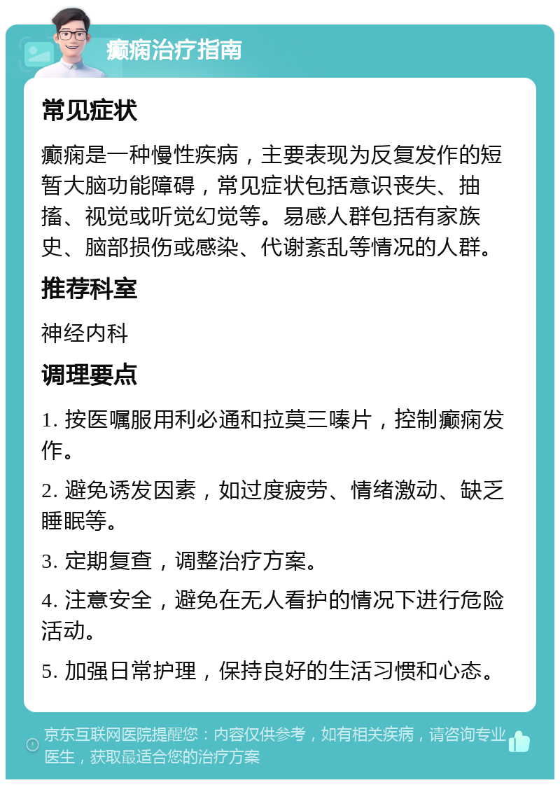 癫痫治疗指南 常见症状 癫痫是一种慢性疾病，主要表现为反复发作的短暂大脑功能障碍，常见症状包括意识丧失、抽搐、视觉或听觉幻觉等。易感人群包括有家族史、脑部损伤或感染、代谢紊乱等情况的人群。 推荐科室 神经内科 调理要点 1. 按医嘱服用利必通和拉莫三嗪片，控制癫痫发作。 2. 避免诱发因素，如过度疲劳、情绪激动、缺乏睡眠等。 3. 定期复查，调整治疗方案。 4. 注意安全，避免在无人看护的情况下进行危险活动。 5. 加强日常护理，保持良好的生活习惯和心态。