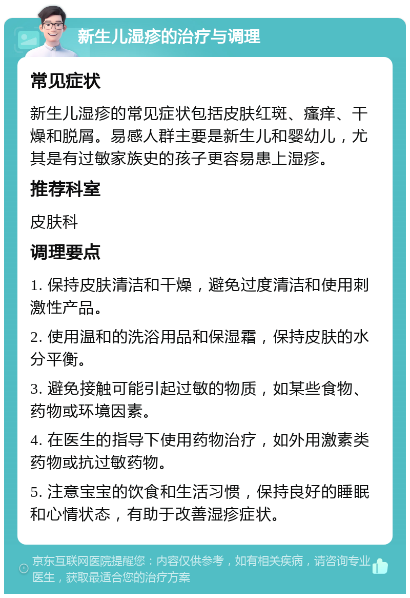 新生儿湿疹的治疗与调理 常见症状 新生儿湿疹的常见症状包括皮肤红斑、瘙痒、干燥和脱屑。易感人群主要是新生儿和婴幼儿，尤其是有过敏家族史的孩子更容易患上湿疹。 推荐科室 皮肤科 调理要点 1. 保持皮肤清洁和干燥，避免过度清洁和使用刺激性产品。 2. 使用温和的洗浴用品和保湿霜，保持皮肤的水分平衡。 3. 避免接触可能引起过敏的物质，如某些食物、药物或环境因素。 4. 在医生的指导下使用药物治疗，如外用激素类药物或抗过敏药物。 5. 注意宝宝的饮食和生活习惯，保持良好的睡眠和心情状态，有助于改善湿疹症状。