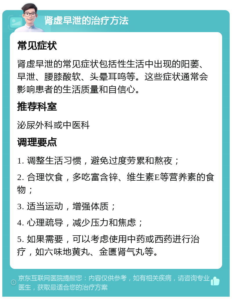 肾虚早泄的治疗方法 常见症状 肾虚早泄的常见症状包括性生活中出现的阳萎、早泄、腰膝酸软、头晕耳鸣等。这些症状通常会影响患者的生活质量和自信心。 推荐科室 泌尿外科或中医科 调理要点 1. 调整生活习惯，避免过度劳累和熬夜； 2. 合理饮食，多吃富含锌、维生素E等营养素的食物； 3. 适当运动，增强体质； 4. 心理疏导，减少压力和焦虑； 5. 如果需要，可以考虑使用中药或西药进行治疗，如六味地黄丸、金匮肾气丸等。