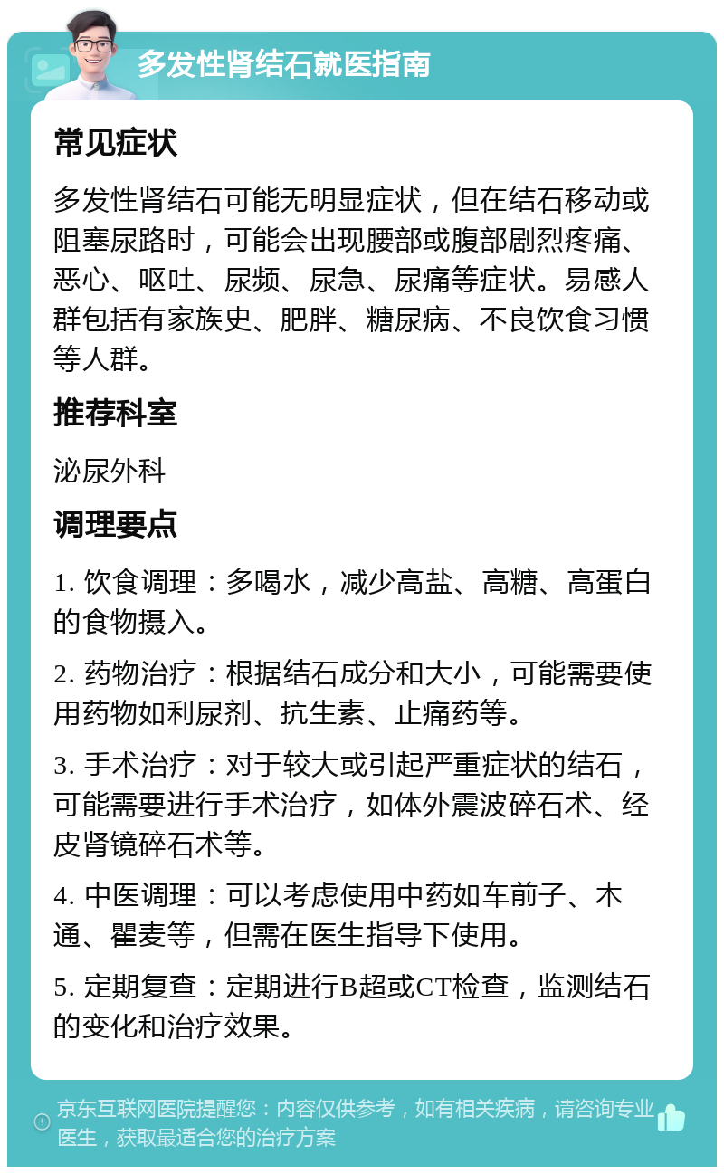 多发性肾结石就医指南 常见症状 多发性肾结石可能无明显症状，但在结石移动或阻塞尿路时，可能会出现腰部或腹部剧烈疼痛、恶心、呕吐、尿频、尿急、尿痛等症状。易感人群包括有家族史、肥胖、糖尿病、不良饮食习惯等人群。 推荐科室 泌尿外科 调理要点 1. 饮食调理：多喝水，减少高盐、高糖、高蛋白的食物摄入。 2. 药物治疗：根据结石成分和大小，可能需要使用药物如利尿剂、抗生素、止痛药等。 3. 手术治疗：对于较大或引起严重症状的结石，可能需要进行手术治疗，如体外震波碎石术、经皮肾镜碎石术等。 4. 中医调理：可以考虑使用中药如车前子、木通、瞿麦等，但需在医生指导下使用。 5. 定期复查：定期进行B超或CT检查，监测结石的变化和治疗效果。