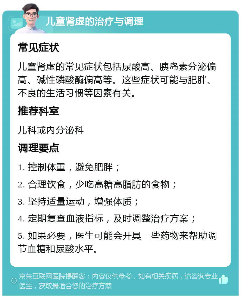 儿童肾虚的治疗与调理 常见症状 儿童肾虚的常见症状包括尿酸高、胰岛素分泌偏高、碱性磷酸酶偏高等。这些症状可能与肥胖、不良的生活习惯等因素有关。 推荐科室 儿科或内分泌科 调理要点 1. 控制体重，避免肥胖； 2. 合理饮食，少吃高糖高脂肪的食物； 3. 坚持适量运动，增强体质； 4. 定期复查血液指标，及时调整治疗方案； 5. 如果必要，医生可能会开具一些药物来帮助调节血糖和尿酸水平。