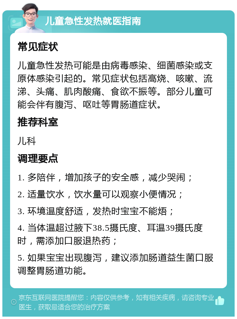 儿童急性发热就医指南 常见症状 儿童急性发热可能是由病毒感染、细菌感染或支原体感染引起的。常见症状包括高烧、咳嗽、流涕、头痛、肌肉酸痛、食欲不振等。部分儿童可能会伴有腹泻、呕吐等胃肠道症状。 推荐科室 儿科 调理要点 1. 多陪伴，增加孩子的安全感，减少哭闹； 2. 适量饮水，饮水量可以观察小便情况； 3. 环境温度舒适，发热时宝宝不能焐； 4. 当体温超过腋下38.5摄氏度、耳温39摄氏度时，需添加口服退热药； 5. 如果宝宝出现腹泻，建议添加肠道益生菌口服调整胃肠道功能。