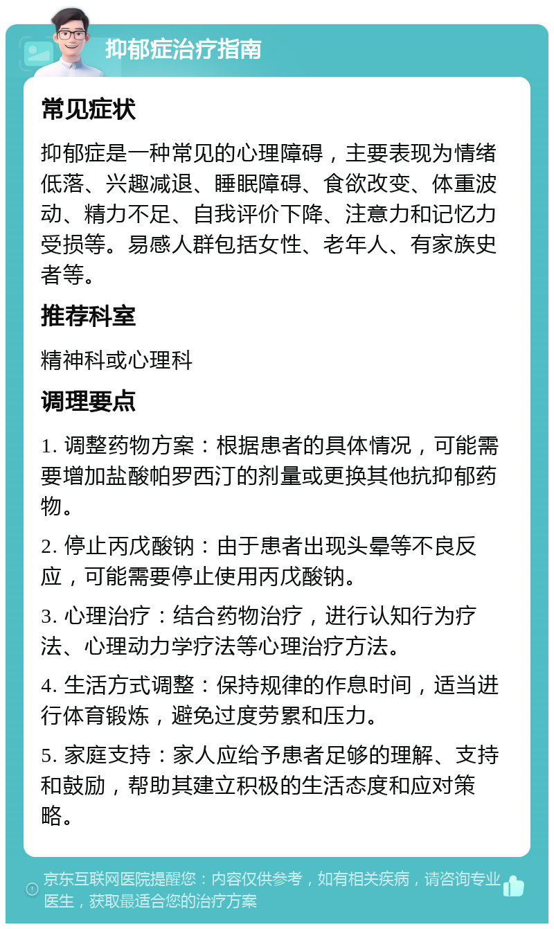 抑郁症治疗指南 常见症状 抑郁症是一种常见的心理障碍，主要表现为情绪低落、兴趣减退、睡眠障碍、食欲改变、体重波动、精力不足、自我评价下降、注意力和记忆力受损等。易感人群包括女性、老年人、有家族史者等。 推荐科室 精神科或心理科 调理要点 1. 调整药物方案：根据患者的具体情况，可能需要增加盐酸帕罗西汀的剂量或更换其他抗抑郁药物。 2. 停止丙戊酸钠：由于患者出现头晕等不良反应，可能需要停止使用丙戊酸钠。 3. 心理治疗：结合药物治疗，进行认知行为疗法、心理动力学疗法等心理治疗方法。 4. 生活方式调整：保持规律的作息时间，适当进行体育锻炼，避免过度劳累和压力。 5. 家庭支持：家人应给予患者足够的理解、支持和鼓励，帮助其建立积极的生活态度和应对策略。