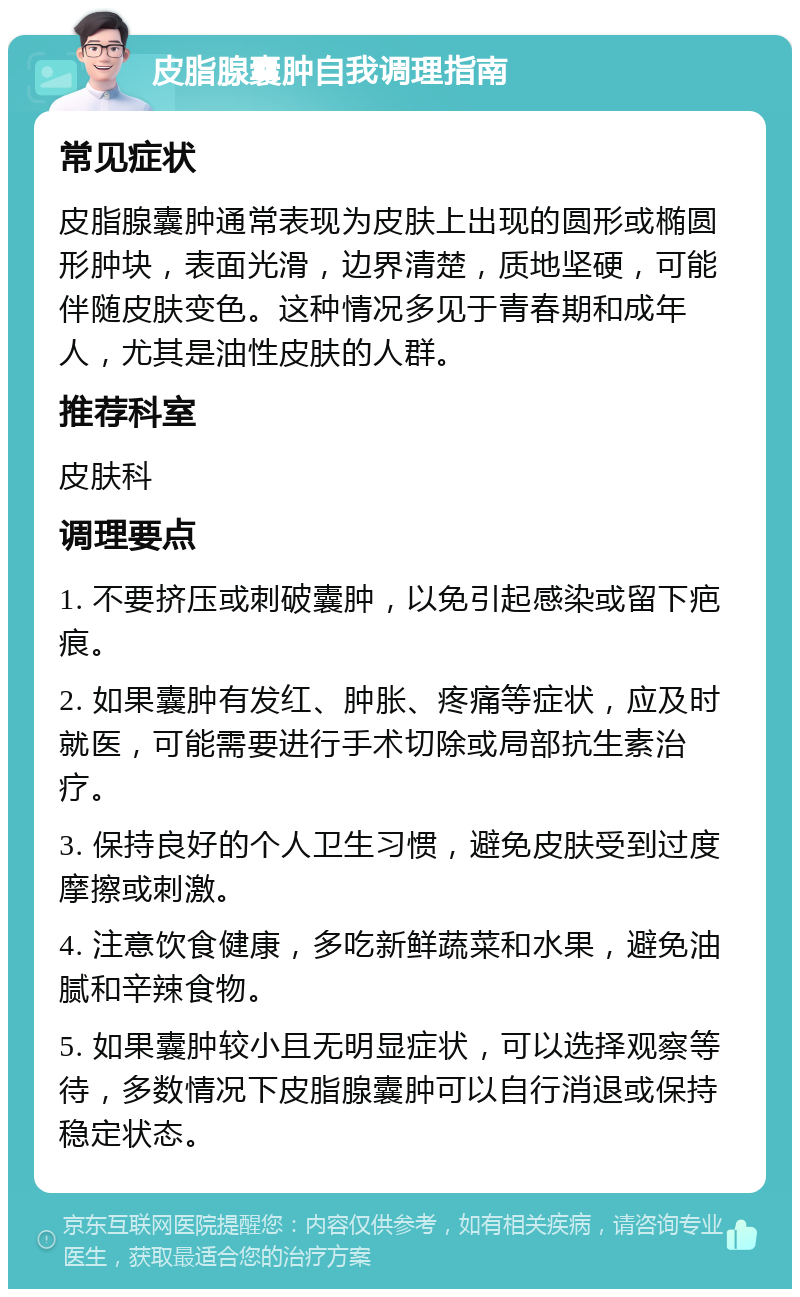 皮脂腺囊肿自我调理指南 常见症状 皮脂腺囊肿通常表现为皮肤上出现的圆形或椭圆形肿块，表面光滑，边界清楚，质地坚硬，可能伴随皮肤变色。这种情况多见于青春期和成年人，尤其是油性皮肤的人群。 推荐科室 皮肤科 调理要点 1. 不要挤压或刺破囊肿，以免引起感染或留下疤痕。 2. 如果囊肿有发红、肿胀、疼痛等症状，应及时就医，可能需要进行手术切除或局部抗生素治疗。 3. 保持良好的个人卫生习惯，避免皮肤受到过度摩擦或刺激。 4. 注意饮食健康，多吃新鲜蔬菜和水果，避免油腻和辛辣食物。 5. 如果囊肿较小且无明显症状，可以选择观察等待，多数情况下皮脂腺囊肿可以自行消退或保持稳定状态。