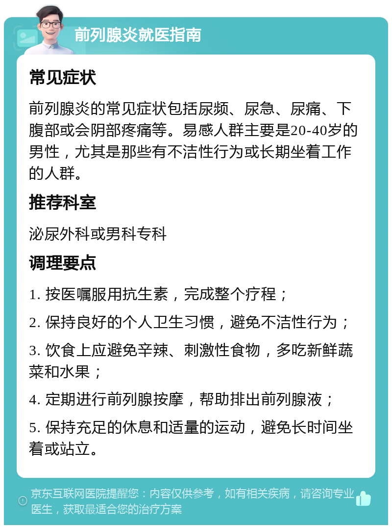 前列腺炎就医指南 常见症状 前列腺炎的常见症状包括尿频、尿急、尿痛、下腹部或会阴部疼痛等。易感人群主要是20-40岁的男性，尤其是那些有不洁性行为或长期坐着工作的人群。 推荐科室 泌尿外科或男科专科 调理要点 1. 按医嘱服用抗生素，完成整个疗程； 2. 保持良好的个人卫生习惯，避免不洁性行为； 3. 饮食上应避免辛辣、刺激性食物，多吃新鲜蔬菜和水果； 4. 定期进行前列腺按摩，帮助排出前列腺液； 5. 保持充足的休息和适量的运动，避免长时间坐着或站立。