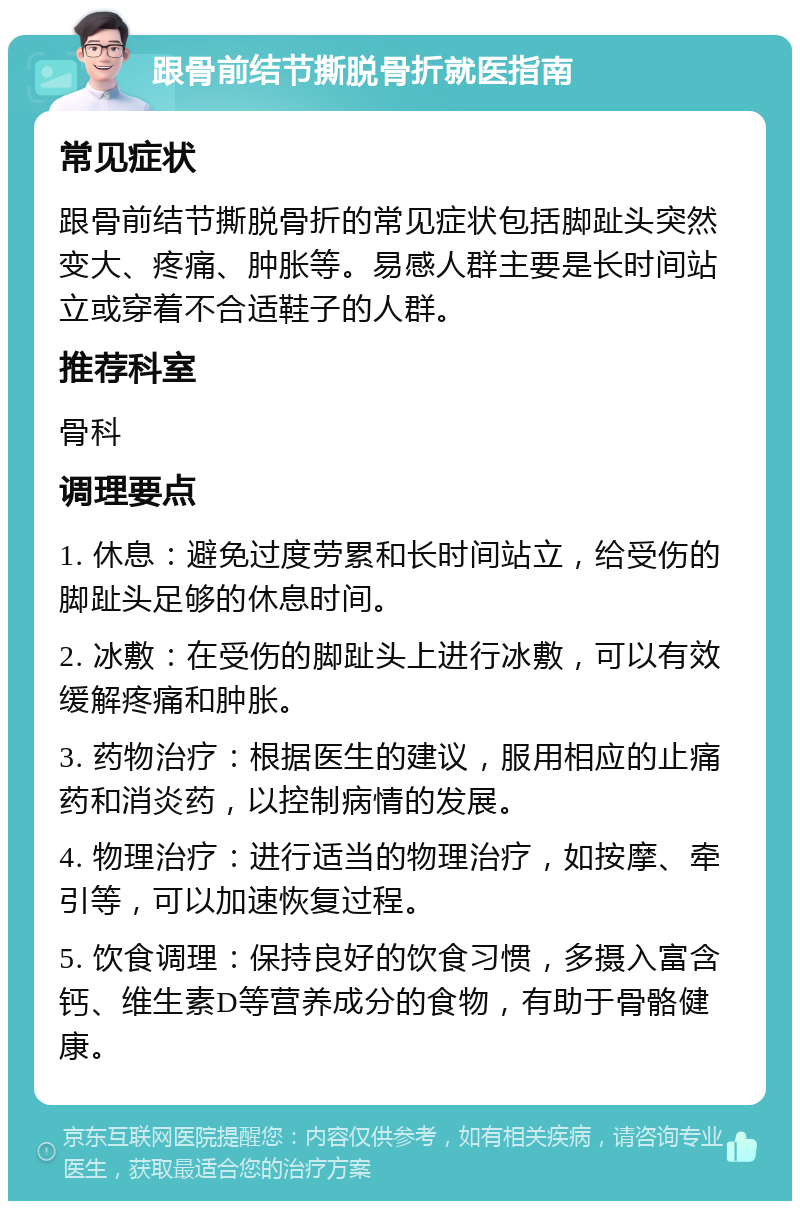 跟骨前结节撕脱骨折就医指南 常见症状 跟骨前结节撕脱骨折的常见症状包括脚趾头突然变大、疼痛、肿胀等。易感人群主要是长时间站立或穿着不合适鞋子的人群。 推荐科室 骨科 调理要点 1. 休息：避免过度劳累和长时间站立，给受伤的脚趾头足够的休息时间。 2. 冰敷：在受伤的脚趾头上进行冰敷，可以有效缓解疼痛和肿胀。 3. 药物治疗：根据医生的建议，服用相应的止痛药和消炎药，以控制病情的发展。 4. 物理治疗：进行适当的物理治疗，如按摩、牵引等，可以加速恢复过程。 5. 饮食调理：保持良好的饮食习惯，多摄入富含钙、维生素D等营养成分的食物，有助于骨骼健康。