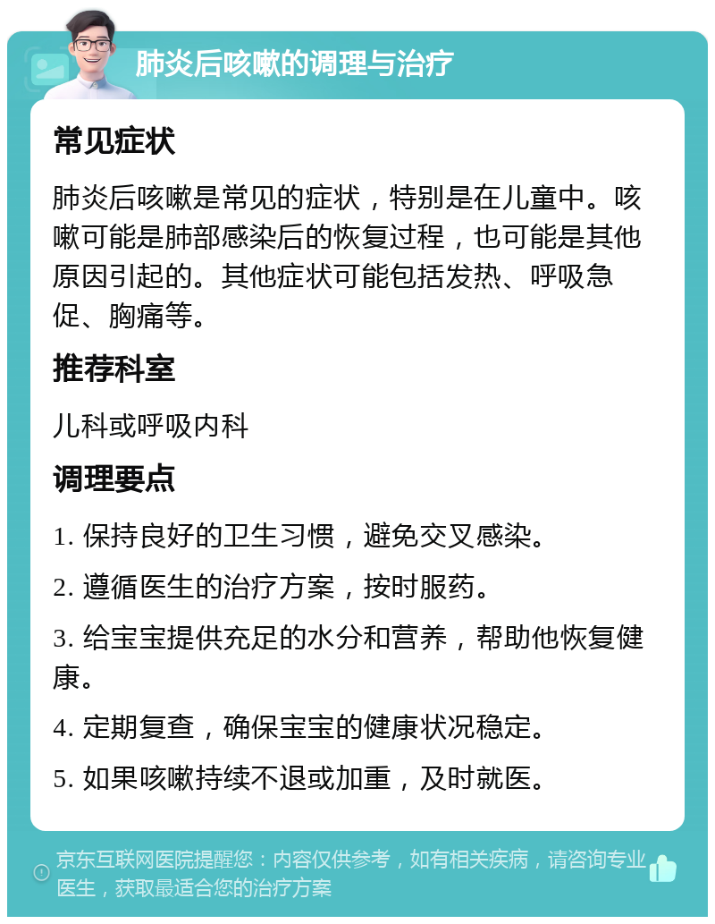 肺炎后咳嗽的调理与治疗 常见症状 肺炎后咳嗽是常见的症状，特别是在儿童中。咳嗽可能是肺部感染后的恢复过程，也可能是其他原因引起的。其他症状可能包括发热、呼吸急促、胸痛等。 推荐科室 儿科或呼吸内科 调理要点 1. 保持良好的卫生习惯，避免交叉感染。 2. 遵循医生的治疗方案，按时服药。 3. 给宝宝提供充足的水分和营养，帮助他恢复健康。 4. 定期复查，确保宝宝的健康状况稳定。 5. 如果咳嗽持续不退或加重，及时就医。