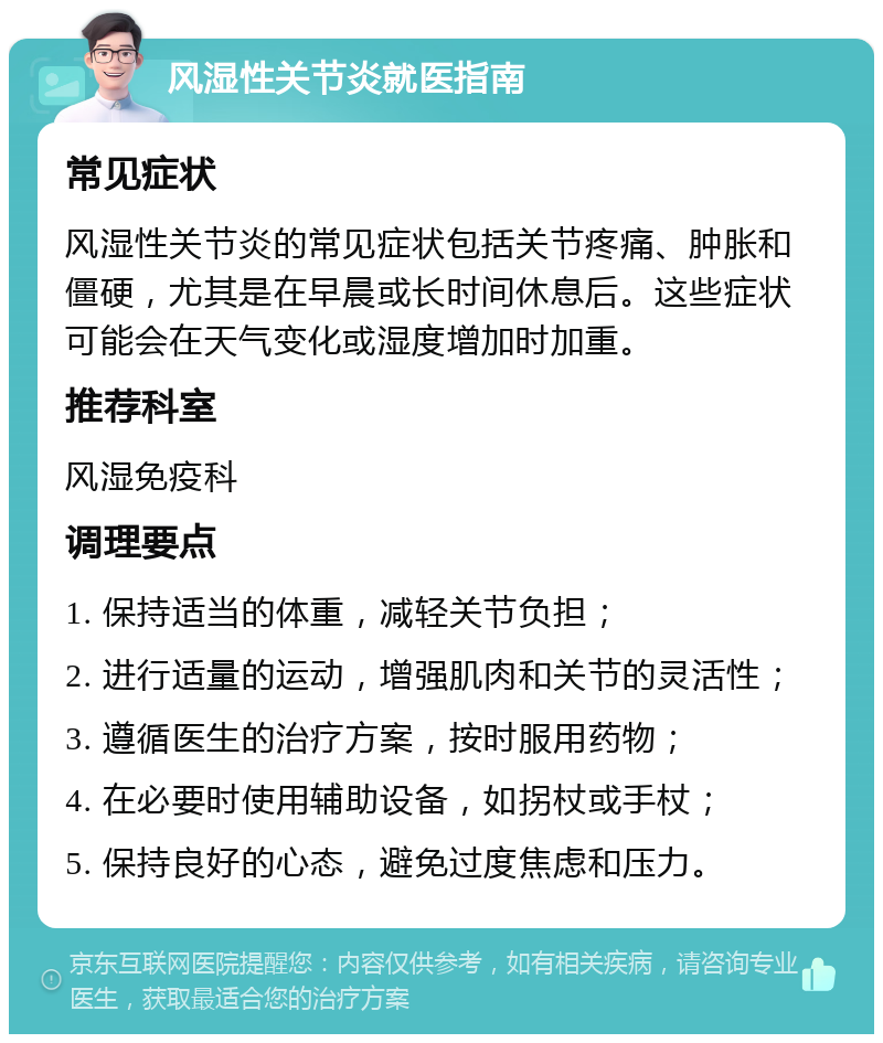 风湿性关节炎就医指南 常见症状 风湿性关节炎的常见症状包括关节疼痛、肿胀和僵硬，尤其是在早晨或长时间休息后。这些症状可能会在天气变化或湿度增加时加重。 推荐科室 风湿免疫科 调理要点 1. 保持适当的体重，减轻关节负担； 2. 进行适量的运动，增强肌肉和关节的灵活性； 3. 遵循医生的治疗方案，按时服用药物； 4. 在必要时使用辅助设备，如拐杖或手杖； 5. 保持良好的心态，避免过度焦虑和压力。