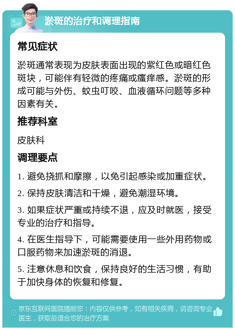 淤斑的治疗和调理指南 常见症状 淤斑通常表现为皮肤表面出现的紫红色或暗红色斑块，可能伴有轻微的疼痛或瘙痒感。淤斑的形成可能与外伤、蚊虫叮咬、血液循环问题等多种因素有关。 推荐科室 皮肤科 调理要点 1. 避免挠抓和摩擦，以免引起感染或加重症状。 2. 保持皮肤清洁和干燥，避免潮湿环境。 3. 如果症状严重或持续不退，应及时就医，接受专业的治疗和指导。 4. 在医生指导下，可能需要使用一些外用药物或口服药物来加速淤斑的消退。 5. 注意休息和饮食，保持良好的生活习惯，有助于加快身体的恢复和修复。