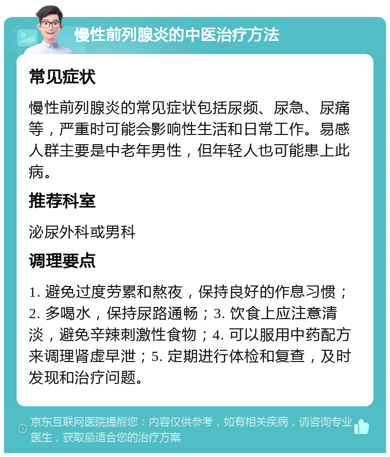 慢性前列腺炎的中医治疗方法 常见症状 慢性前列腺炎的常见症状包括尿频、尿急、尿痛等，严重时可能会影响性生活和日常工作。易感人群主要是中老年男性，但年轻人也可能患上此病。 推荐科室 泌尿外科或男科 调理要点 1. 避免过度劳累和熬夜，保持良好的作息习惯；2. 多喝水，保持尿路通畅；3. 饮食上应注意清淡，避免辛辣刺激性食物；4. 可以服用中药配方来调理肾虚早泄；5. 定期进行体检和复查，及时发现和治疗问题。