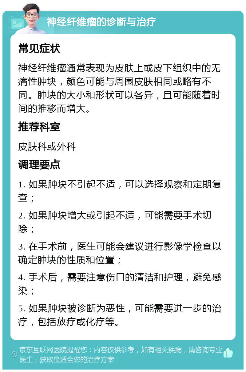 神经纤维瘤的诊断与治疗 常见症状 神经纤维瘤通常表现为皮肤上或皮下组织中的无痛性肿块，颜色可能与周围皮肤相同或略有不同。肿块的大小和形状可以各异，且可能随着时间的推移而增大。 推荐科室 皮肤科或外科 调理要点 1. 如果肿块不引起不适，可以选择观察和定期复查； 2. 如果肿块增大或引起不适，可能需要手术切除； 3. 在手术前，医生可能会建议进行影像学检查以确定肿块的性质和位置； 4. 手术后，需要注意伤口的清洁和护理，避免感染； 5. 如果肿块被诊断为恶性，可能需要进一步的治疗，包括放疗或化疗等。