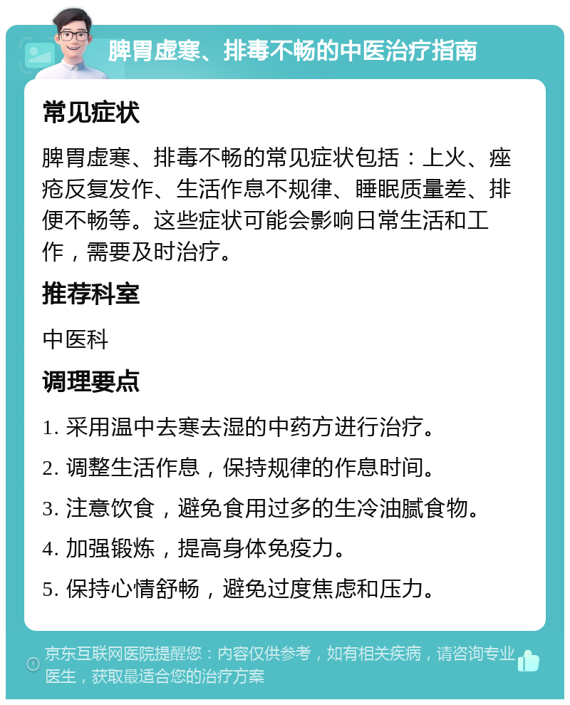 脾胃虚寒、排毒不畅的中医治疗指南 常见症状 脾胃虚寒、排毒不畅的常见症状包括：上火、痤疮反复发作、生活作息不规律、睡眠质量差、排便不畅等。这些症状可能会影响日常生活和工作，需要及时治疗。 推荐科室 中医科 调理要点 1. 采用温中去寒去湿的中药方进行治疗。 2. 调整生活作息，保持规律的作息时间。 3. 注意饮食，避免食用过多的生冷油腻食物。 4. 加强锻炼，提高身体免疫力。 5. 保持心情舒畅，避免过度焦虑和压力。