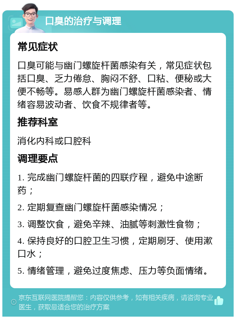 口臭的治疗与调理 常见症状 口臭可能与幽门螺旋杆菌感染有关，常见症状包括口臭、乏力倦怠、胸闷不舒、口粘、便秘或大便不畅等。易感人群为幽门螺旋杆菌感染者、情绪容易波动者、饮食不规律者等。 推荐科室 消化内科或口腔科 调理要点 1. 完成幽门螺旋杆菌的四联疗程，避免中途断药； 2. 定期复查幽门螺旋杆菌感染情况； 3. 调整饮食，避免辛辣、油腻等刺激性食物； 4. 保持良好的口腔卫生习惯，定期刷牙、使用漱口水； 5. 情绪管理，避免过度焦虑、压力等负面情绪。