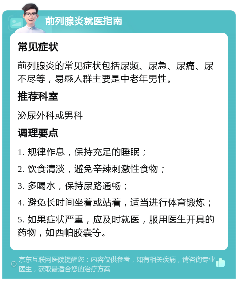 前列腺炎就医指南 常见症状 前列腺炎的常见症状包括尿频、尿急、尿痛、尿不尽等，易感人群主要是中老年男性。 推荐科室 泌尿外科或男科 调理要点 1. 规律作息，保持充足的睡眠； 2. 饮食清淡，避免辛辣刺激性食物； 3. 多喝水，保持尿路通畅； 4. 避免长时间坐着或站着，适当进行体育锻炼； 5. 如果症状严重，应及时就医，服用医生开具的药物，如西帕胶囊等。