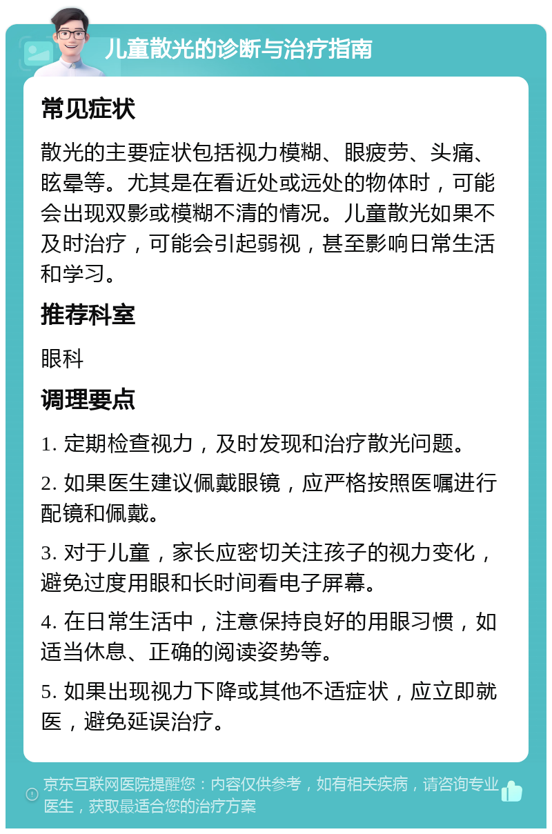 儿童散光的诊断与治疗指南 常见症状 散光的主要症状包括视力模糊、眼疲劳、头痛、眩晕等。尤其是在看近处或远处的物体时，可能会出现双影或模糊不清的情况。儿童散光如果不及时治疗，可能会引起弱视，甚至影响日常生活和学习。 推荐科室 眼科 调理要点 1. 定期检查视力，及时发现和治疗散光问题。 2. 如果医生建议佩戴眼镜，应严格按照医嘱进行配镜和佩戴。 3. 对于儿童，家长应密切关注孩子的视力变化，避免过度用眼和长时间看电子屏幕。 4. 在日常生活中，注意保持良好的用眼习惯，如适当休息、正确的阅读姿势等。 5. 如果出现视力下降或其他不适症状，应立即就医，避免延误治疗。