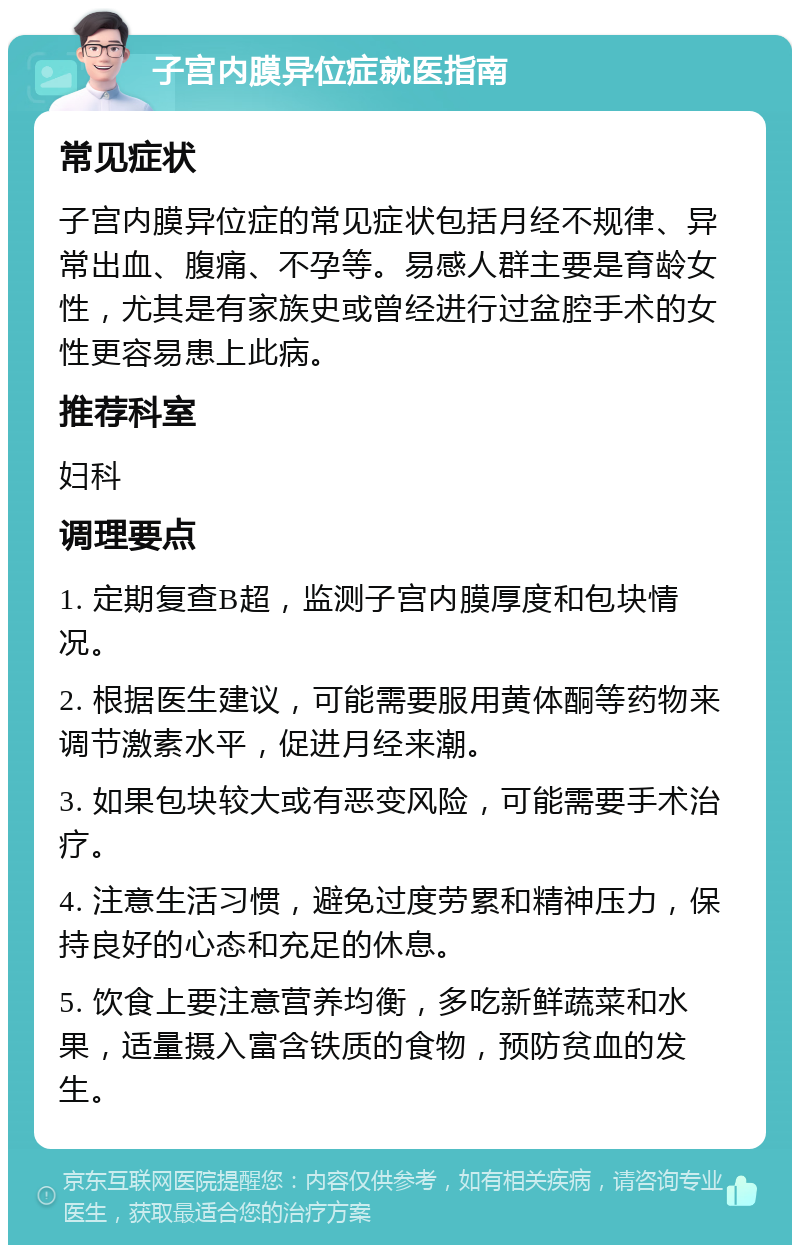 子宫内膜异位症就医指南 常见症状 子宫内膜异位症的常见症状包括月经不规律、异常出血、腹痛、不孕等。易感人群主要是育龄女性，尤其是有家族史或曾经进行过盆腔手术的女性更容易患上此病。 推荐科室 妇科 调理要点 1. 定期复查B超，监测子宫内膜厚度和包块情况。 2. 根据医生建议，可能需要服用黄体酮等药物来调节激素水平，促进月经来潮。 3. 如果包块较大或有恶变风险，可能需要手术治疗。 4. 注意生活习惯，避免过度劳累和精神压力，保持良好的心态和充足的休息。 5. 饮食上要注意营养均衡，多吃新鲜蔬菜和水果，适量摄入富含铁质的食物，预防贫血的发生。