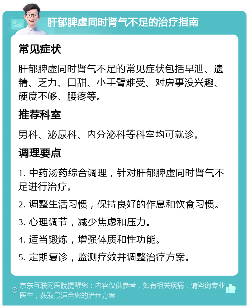 肝郁脾虚同时肾气不足的治疗指南 常见症状 肝郁脾虚同时肾气不足的常见症状包括早泄、遗精、乏力、口甜、小手臂难受、对房事没兴趣、硬度不够、腰疼等。 推荐科室 男科、泌尿科、内分泌科等科室均可就诊。 调理要点 1. 中药汤药综合调理，针对肝郁脾虚同时肾气不足进行治疗。 2. 调整生活习惯，保持良好的作息和饮食习惯。 3. 心理调节，减少焦虑和压力。 4. 适当锻炼，增强体质和性功能。 5. 定期复诊，监测疗效并调整治疗方案。