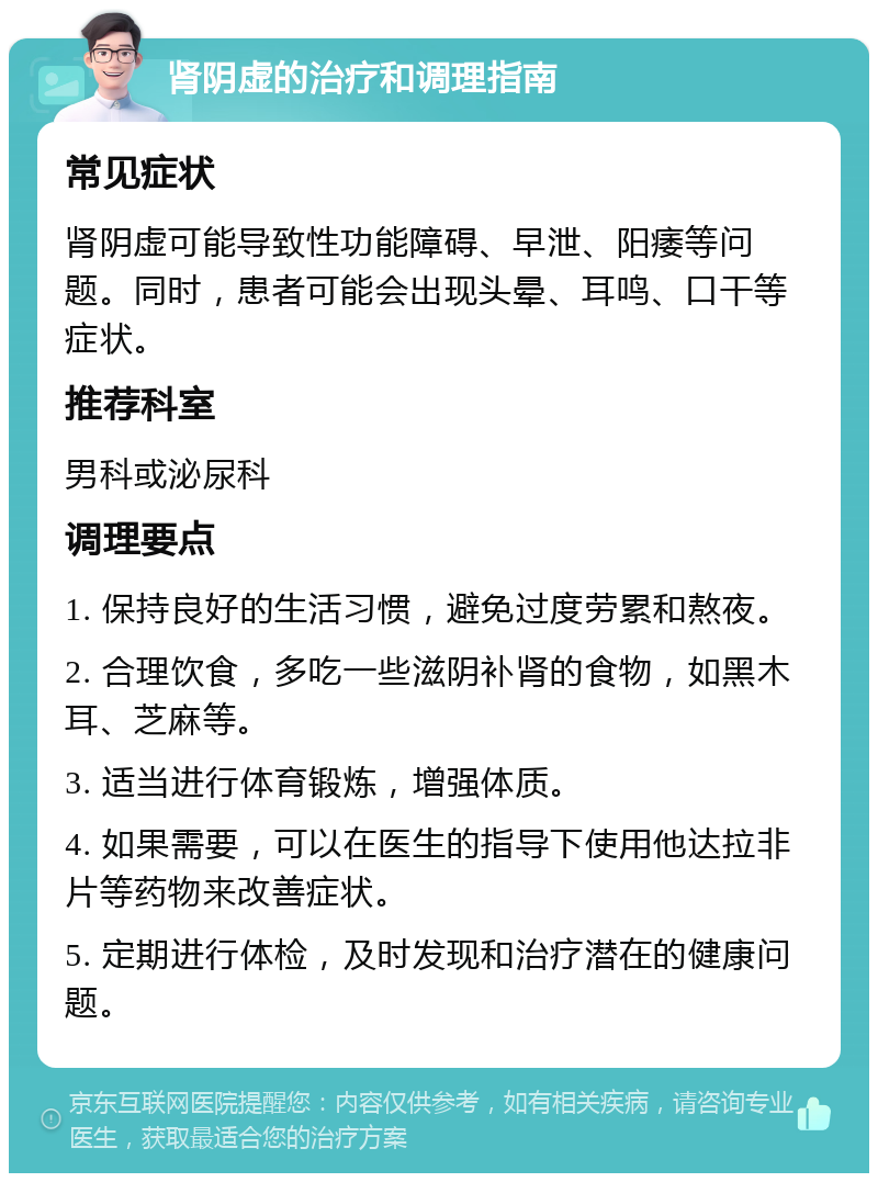 肾阴虚的治疗和调理指南 常见症状 肾阴虚可能导致性功能障碍、早泄、阳痿等问题。同时，患者可能会出现头晕、耳鸣、口干等症状。 推荐科室 男科或泌尿科 调理要点 1. 保持良好的生活习惯，避免过度劳累和熬夜。 2. 合理饮食，多吃一些滋阴补肾的食物，如黑木耳、芝麻等。 3. 适当进行体育锻炼，增强体质。 4. 如果需要，可以在医生的指导下使用他达拉非片等药物来改善症状。 5. 定期进行体检，及时发现和治疗潜在的健康问题。