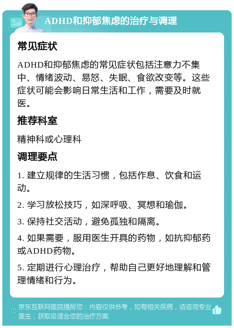 ADHD和抑郁焦虑的治疗与调理 常见症状 ADHD和抑郁焦虑的常见症状包括注意力不集中、情绪波动、易怒、失眠、食欲改变等。这些症状可能会影响日常生活和工作，需要及时就医。 推荐科室 精神科或心理科 调理要点 1. 建立规律的生活习惯，包括作息、饮食和运动。 2. 学习放松技巧，如深呼吸、冥想和瑜伽。 3. 保持社交活动，避免孤独和隔离。 4. 如果需要，服用医生开具的药物，如抗抑郁药或ADHD药物。 5. 定期进行心理治疗，帮助自己更好地理解和管理情绪和行为。