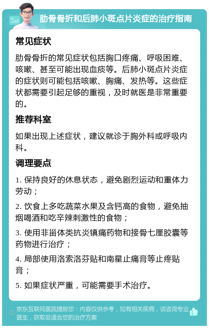 肋骨骨折和后肺小斑点片炎症的治疗指南 常见症状 肋骨骨折的常见症状包括胸口疼痛、呼吸困难、咳嗽、甚至可能出现血痰等。后肺小斑点片炎症的症状则可能包括咳嗽、胸痛、发热等。这些症状都需要引起足够的重视，及时就医是非常重要的。 推荐科室 如果出现上述症状，建议就诊于胸外科或呼吸内科。 调理要点 1. 保持良好的休息状态，避免剧烈运动和重体力劳动； 2. 饮食上多吃蔬菜水果及含钙高的食物，避免抽烟喝酒和吃辛辣刺激性的食物； 3. 使用非甾体类抗炎镇痛药物和接骨七厘胶囊等药物进行治疗； 4. 局部使用洛索洛芬贴和南星止痛膏等止疼贴膏； 5. 如果症状严重，可能需要手术治疗。