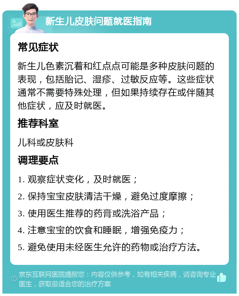 新生儿皮肤问题就医指南 常见症状 新生儿色素沉着和红点点可能是多种皮肤问题的表现，包括胎记、湿疹、过敏反应等。这些症状通常不需要特殊处理，但如果持续存在或伴随其他症状，应及时就医。 推荐科室 儿科或皮肤科 调理要点 1. 观察症状变化，及时就医； 2. 保持宝宝皮肤清洁干燥，避免过度摩擦； 3. 使用医生推荐的药膏或洗浴产品； 4. 注意宝宝的饮食和睡眠，增强免疫力； 5. 避免使用未经医生允许的药物或治疗方法。