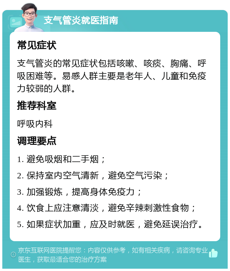 支气管炎就医指南 常见症状 支气管炎的常见症状包括咳嗽、咳痰、胸痛、呼吸困难等。易感人群主要是老年人、儿童和免疫力较弱的人群。 推荐科室 呼吸内科 调理要点 1. 避免吸烟和二手烟； 2. 保持室内空气清新，避免空气污染； 3. 加强锻炼，提高身体免疫力； 4. 饮食上应注意清淡，避免辛辣刺激性食物； 5. 如果症状加重，应及时就医，避免延误治疗。