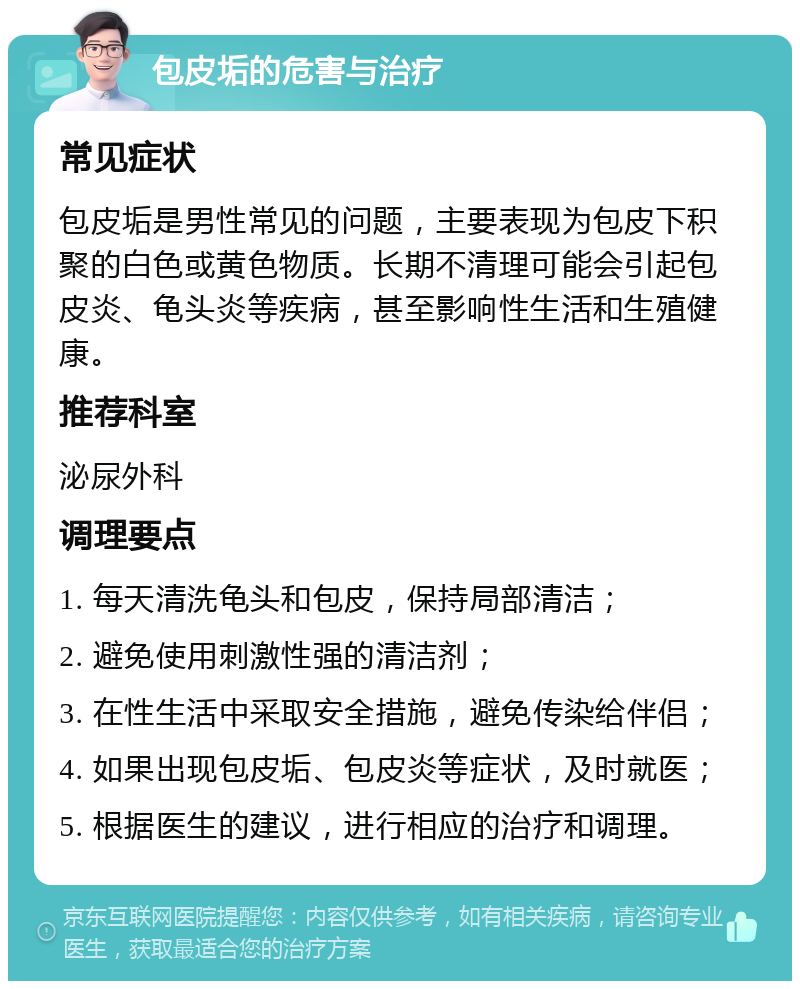 包皮垢的危害与治疗 常见症状 包皮垢是男性常见的问题，主要表现为包皮下积聚的白色或黄色物质。长期不清理可能会引起包皮炎、龟头炎等疾病，甚至影响性生活和生殖健康。 推荐科室 泌尿外科 调理要点 1. 每天清洗龟头和包皮，保持局部清洁； 2. 避免使用刺激性强的清洁剂； 3. 在性生活中采取安全措施，避免传染给伴侣； 4. 如果出现包皮垢、包皮炎等症状，及时就医； 5. 根据医生的建议，进行相应的治疗和调理。