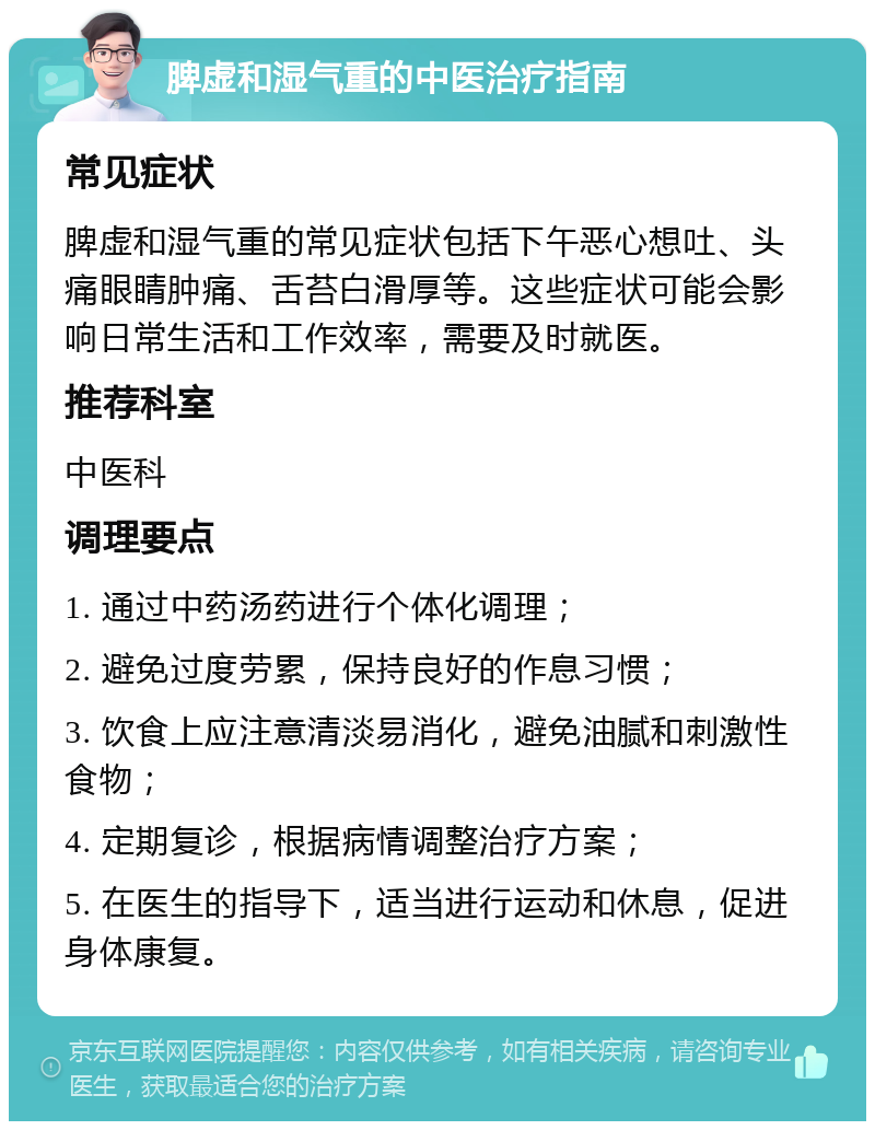 脾虚和湿气重的中医治疗指南 常见症状 脾虚和湿气重的常见症状包括下午恶心想吐、头痛眼睛肿痛、舌苔白滑厚等。这些症状可能会影响日常生活和工作效率，需要及时就医。 推荐科室 中医科 调理要点 1. 通过中药汤药进行个体化调理； 2. 避免过度劳累，保持良好的作息习惯； 3. 饮食上应注意清淡易消化，避免油腻和刺激性食物； 4. 定期复诊，根据病情调整治疗方案； 5. 在医生的指导下，适当进行运动和休息，促进身体康复。