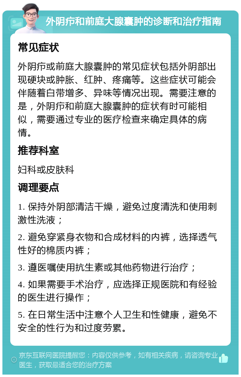 外阴疖和前庭大腺囊肿的诊断和治疗指南 常见症状 外阴疖或前庭大腺囊肿的常见症状包括外阴部出现硬块或肿胀、红肿、疼痛等。这些症状可能会伴随着白带增多、异味等情况出现。需要注意的是，外阴疖和前庭大腺囊肿的症状有时可能相似，需要通过专业的医疗检查来确定具体的病情。 推荐科室 妇科或皮肤科 调理要点 1. 保持外阴部清洁干燥，避免过度清洗和使用刺激性洗液； 2. 避免穿紧身衣物和合成材料的内裤，选择透气性好的棉质内裤； 3. 遵医嘱使用抗生素或其他药物进行治疗； 4. 如果需要手术治疗，应选择正规医院和有经验的医生进行操作； 5. 在日常生活中注意个人卫生和性健康，避免不安全的性行为和过度劳累。