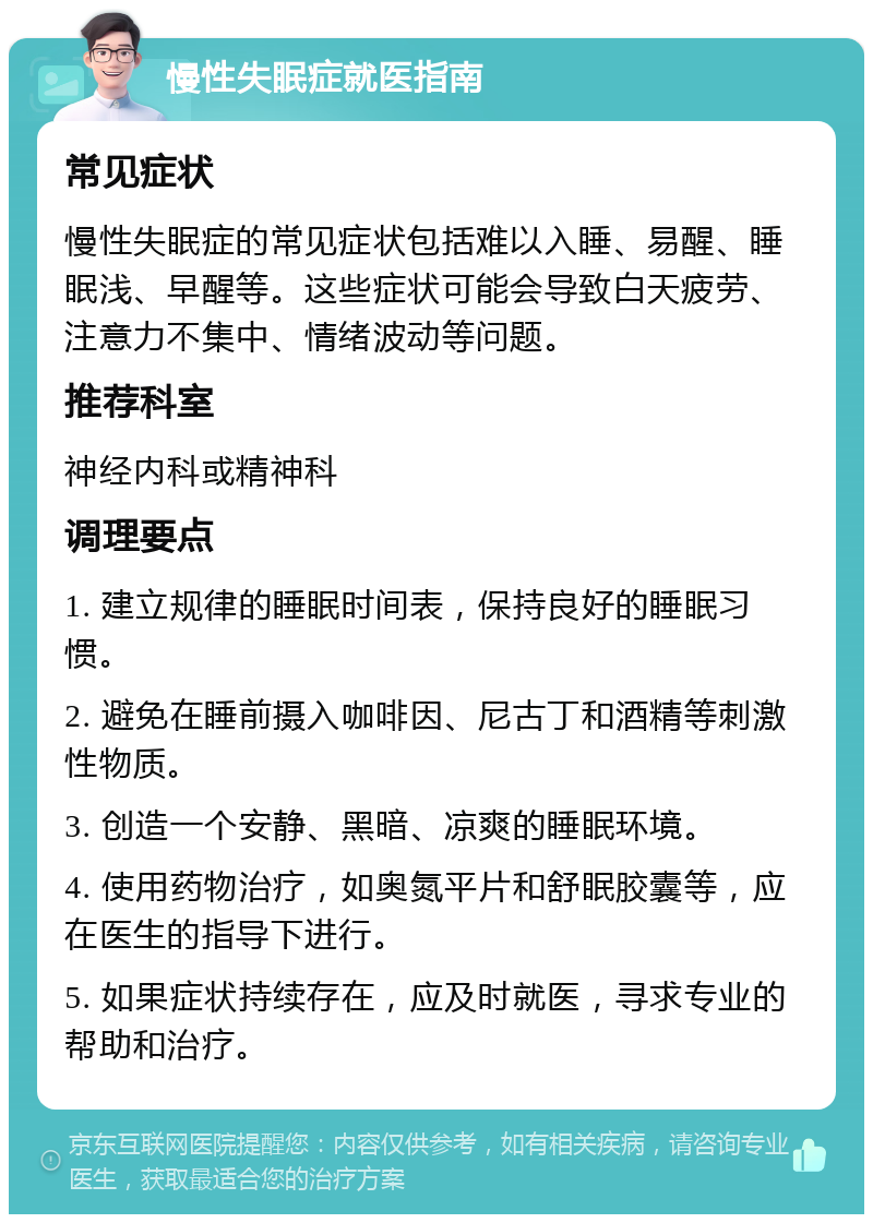 慢性失眠症就医指南 常见症状 慢性失眠症的常见症状包括难以入睡、易醒、睡眠浅、早醒等。这些症状可能会导致白天疲劳、注意力不集中、情绪波动等问题。 推荐科室 神经内科或精神科 调理要点 1. 建立规律的睡眠时间表，保持良好的睡眠习惯。 2. 避免在睡前摄入咖啡因、尼古丁和酒精等刺激性物质。 3. 创造一个安静、黑暗、凉爽的睡眠环境。 4. 使用药物治疗，如奥氮平片和舒眠胶囊等，应在医生的指导下进行。 5. 如果症状持续存在，应及时就医，寻求专业的帮助和治疗。