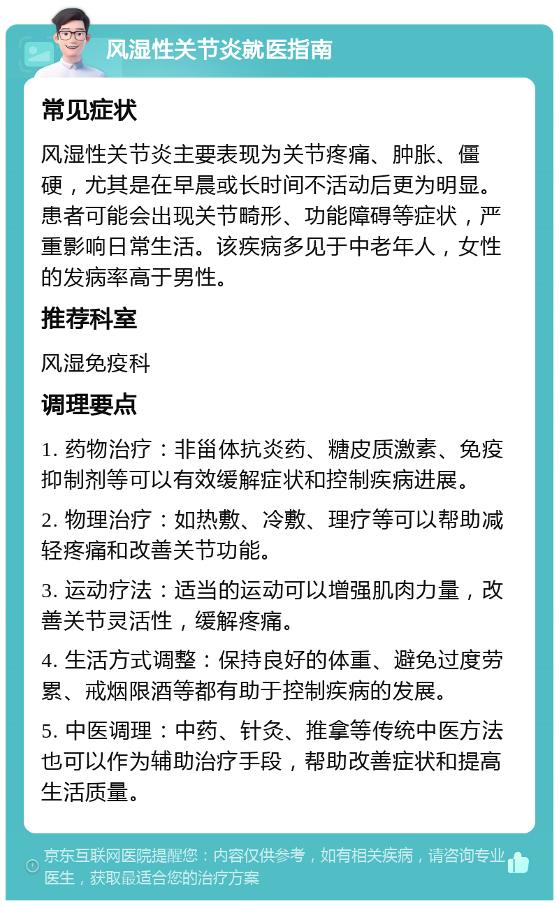 风湿性关节炎就医指南 常见症状 风湿性关节炎主要表现为关节疼痛、肿胀、僵硬，尤其是在早晨或长时间不活动后更为明显。患者可能会出现关节畸形、功能障碍等症状，严重影响日常生活。该疾病多见于中老年人，女性的发病率高于男性。 推荐科室 风湿免疫科 调理要点 1. 药物治疗：非甾体抗炎药、糖皮质激素、免疫抑制剂等可以有效缓解症状和控制疾病进展。 2. 物理治疗：如热敷、冷敷、理疗等可以帮助减轻疼痛和改善关节功能。 3. 运动疗法：适当的运动可以增强肌肉力量，改善关节灵活性，缓解疼痛。 4. 生活方式调整：保持良好的体重、避免过度劳累、戒烟限酒等都有助于控制疾病的发展。 5. 中医调理：中药、针灸、推拿等传统中医方法也可以作为辅助治疗手段，帮助改善症状和提高生活质量。