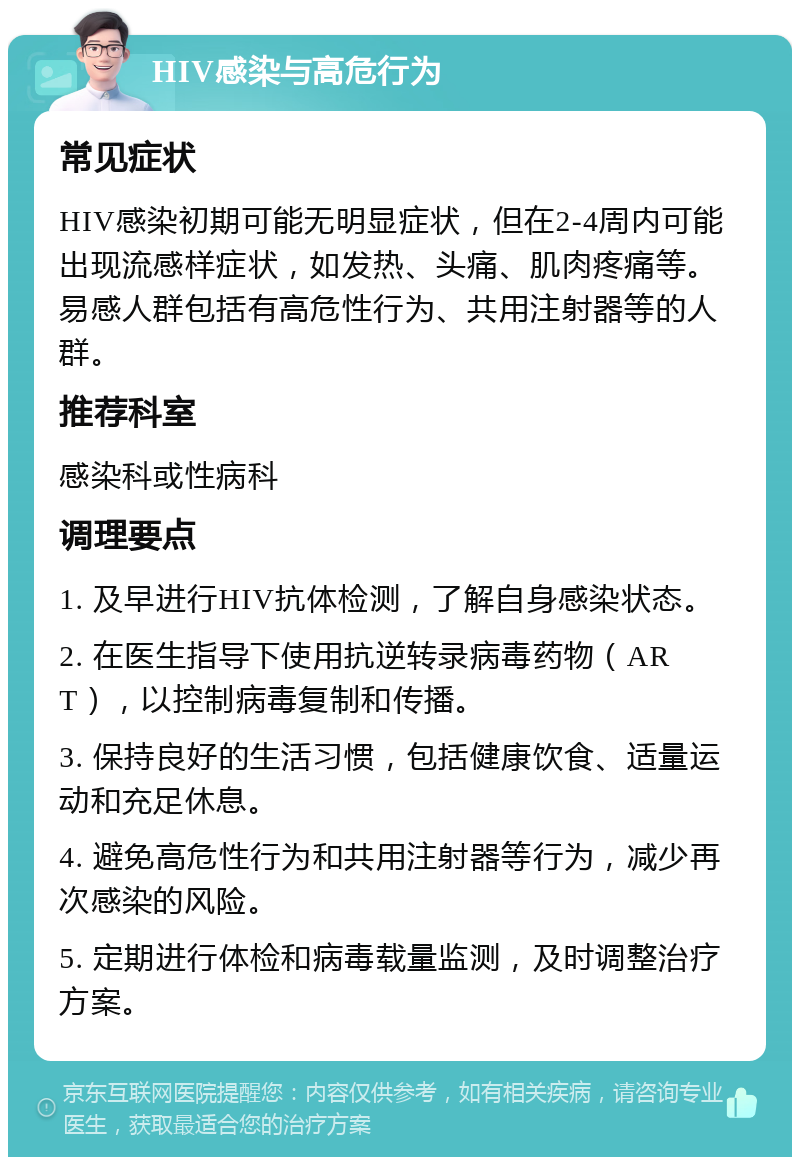 HIV感染与高危行为 常见症状 HIV感染初期可能无明显症状，但在2-4周内可能出现流感样症状，如发热、头痛、肌肉疼痛等。易感人群包括有高危性行为、共用注射器等的人群。 推荐科室 感染科或性病科 调理要点 1. 及早进行HIV抗体检测，了解自身感染状态。 2. 在医生指导下使用抗逆转录病毒药物（ART），以控制病毒复制和传播。 3. 保持良好的生活习惯，包括健康饮食、适量运动和充足休息。 4. 避免高危性行为和共用注射器等行为，减少再次感染的风险。 5. 定期进行体检和病毒载量监测，及时调整治疗方案。