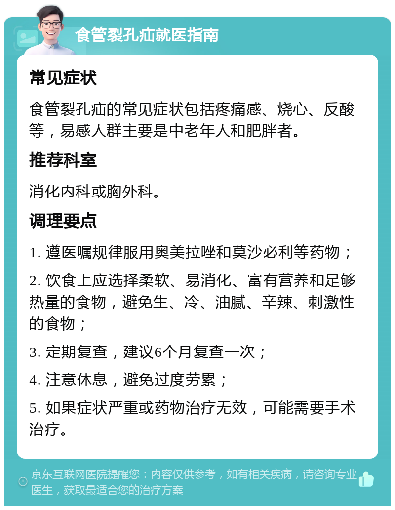 食管裂孔疝就医指南 常见症状 食管裂孔疝的常见症状包括疼痛感、烧心、反酸等，易感人群主要是中老年人和肥胖者。 推荐科室 消化内科或胸外科。 调理要点 1. 遵医嘱规律服用奥美拉唑和莫沙必利等药物； 2. 饮食上应选择柔软、易消化、富有营养和足够热量的食物，避免生、冷、油腻、辛辣、刺激性的食物； 3. 定期复查，建议6个月复查一次； 4. 注意休息，避免过度劳累； 5. 如果症状严重或药物治疗无效，可能需要手术治疗。