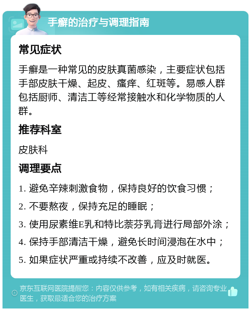 手癣的治疗与调理指南 常见症状 手癣是一种常见的皮肤真菌感染，主要症状包括手部皮肤干燥、起皮、瘙痒、红斑等。易感人群包括厨师、清洁工等经常接触水和化学物质的人群。 推荐科室 皮肤科 调理要点 1. 避免辛辣刺激食物，保持良好的饮食习惯； 2. 不要熬夜，保持充足的睡眠； 3. 使用尿素维E乳和特比萘芬乳膏进行局部外涂； 4. 保持手部清洁干燥，避免长时间浸泡在水中； 5. 如果症状严重或持续不改善，应及时就医。