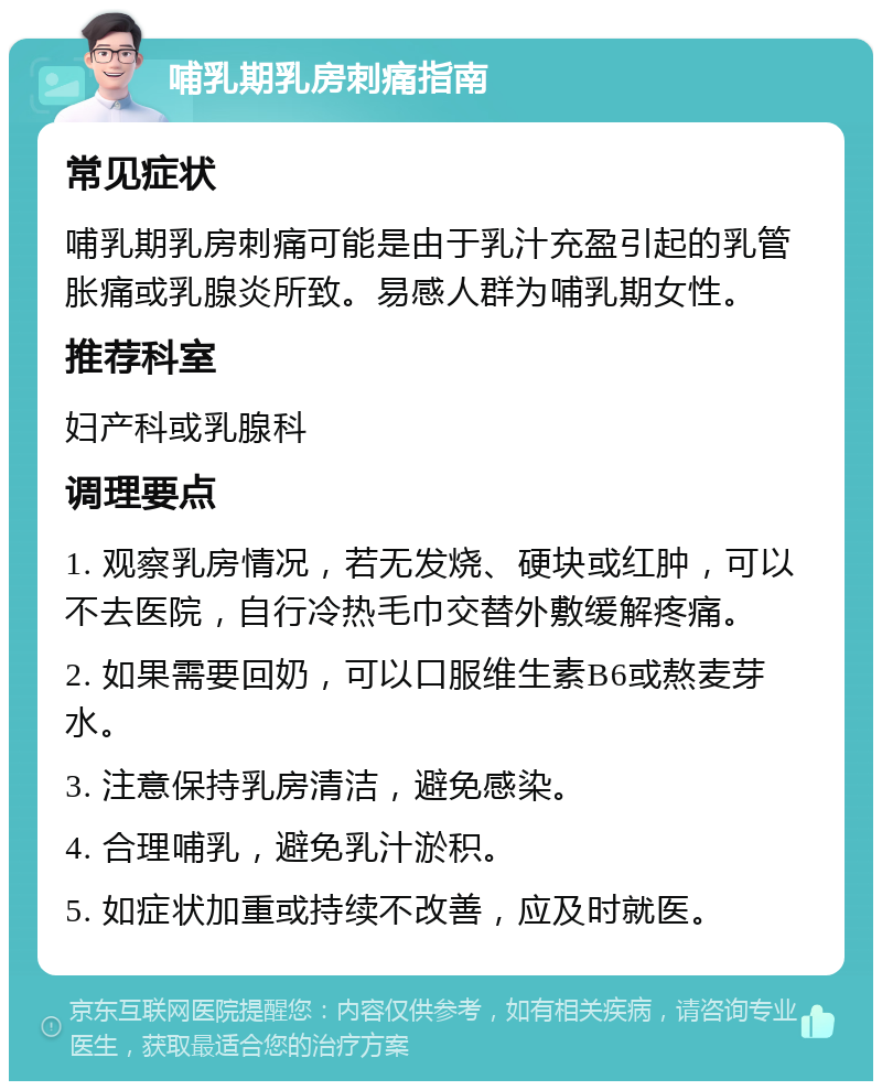 哺乳期乳房刺痛指南 常见症状 哺乳期乳房刺痛可能是由于乳汁充盈引起的乳管胀痛或乳腺炎所致。易感人群为哺乳期女性。 推荐科室 妇产科或乳腺科 调理要点 1. 观察乳房情况，若无发烧、硬块或红肿，可以不去医院，自行冷热毛巾交替外敷缓解疼痛。 2. 如果需要回奶，可以口服维生素B6或熬麦芽水。 3. 注意保持乳房清洁，避免感染。 4. 合理哺乳，避免乳汁淤积。 5. 如症状加重或持续不改善，应及时就医。