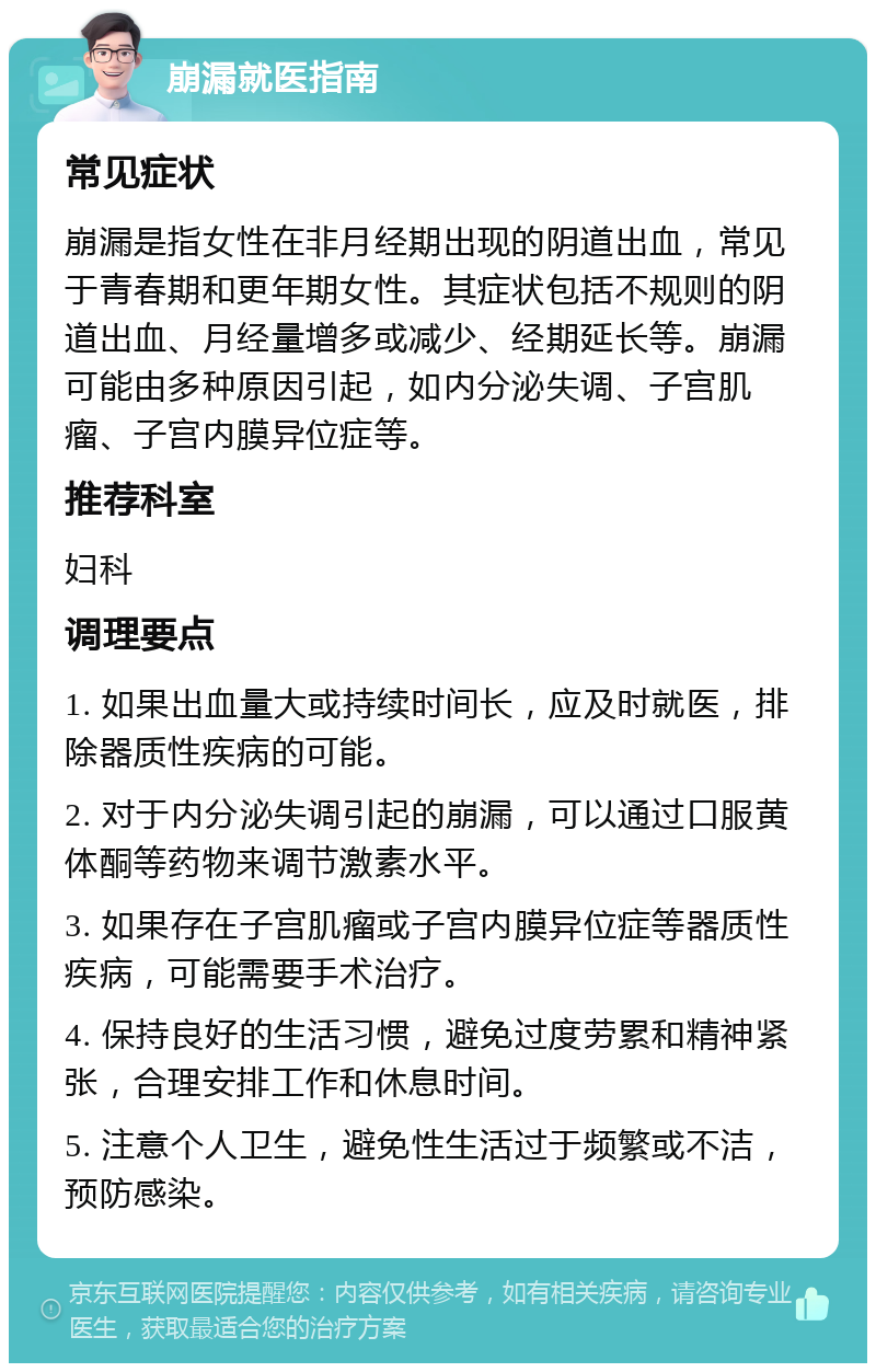 崩漏就医指南 常见症状 崩漏是指女性在非月经期出现的阴道出血，常见于青春期和更年期女性。其症状包括不规则的阴道出血、月经量增多或减少、经期延长等。崩漏可能由多种原因引起，如内分泌失调、子宫肌瘤、子宫内膜异位症等。 推荐科室 妇科 调理要点 1. 如果出血量大或持续时间长，应及时就医，排除器质性疾病的可能。 2. 对于内分泌失调引起的崩漏，可以通过口服黄体酮等药物来调节激素水平。 3. 如果存在子宫肌瘤或子宫内膜异位症等器质性疾病，可能需要手术治疗。 4. 保持良好的生活习惯，避免过度劳累和精神紧张，合理安排工作和休息时间。 5. 注意个人卫生，避免性生活过于频繁或不洁，预防感染。