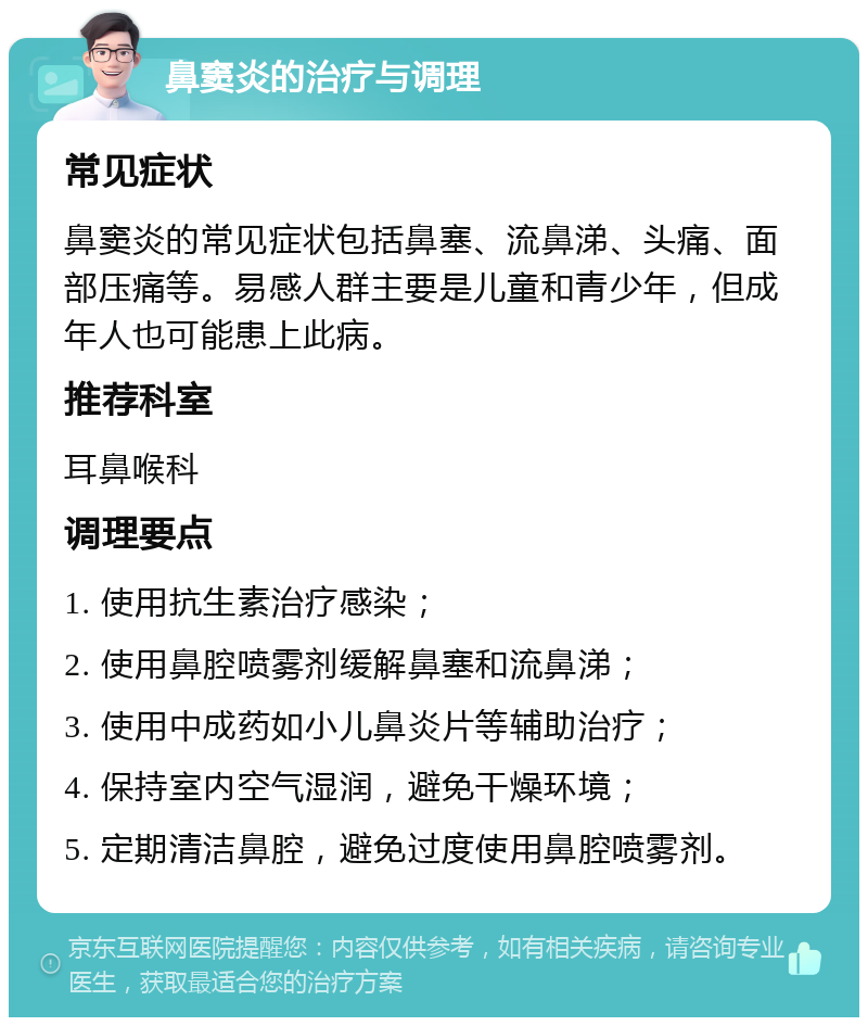 鼻窦炎的治疗与调理 常见症状 鼻窦炎的常见症状包括鼻塞、流鼻涕、头痛、面部压痛等。易感人群主要是儿童和青少年，但成年人也可能患上此病。 推荐科室 耳鼻喉科 调理要点 1. 使用抗生素治疗感染； 2. 使用鼻腔喷雾剂缓解鼻塞和流鼻涕； 3. 使用中成药如小儿鼻炎片等辅助治疗； 4. 保持室内空气湿润，避免干燥环境； 5. 定期清洁鼻腔，避免过度使用鼻腔喷雾剂。