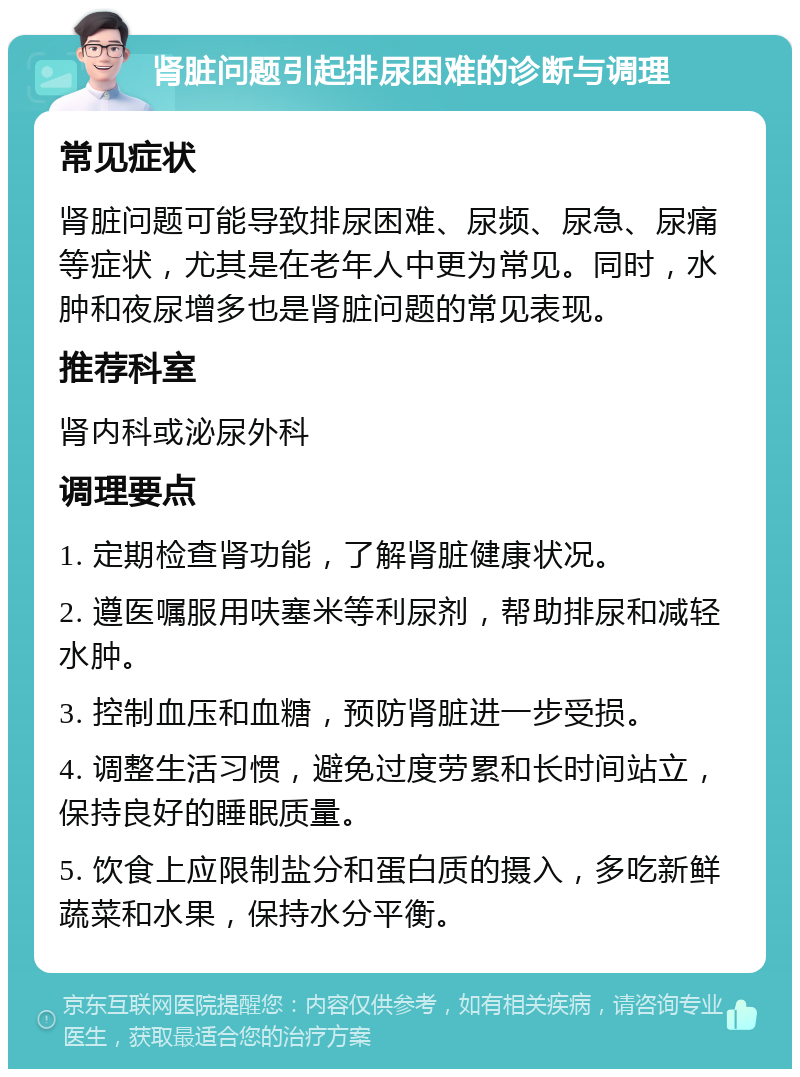 肾脏问题引起排尿困难的诊断与调理 常见症状 肾脏问题可能导致排尿困难、尿频、尿急、尿痛等症状，尤其是在老年人中更为常见。同时，水肿和夜尿增多也是肾脏问题的常见表现。 推荐科室 肾内科或泌尿外科 调理要点 1. 定期检查肾功能，了解肾脏健康状况。 2. 遵医嘱服用呋塞米等利尿剂，帮助排尿和减轻水肿。 3. 控制血压和血糖，预防肾脏进一步受损。 4. 调整生活习惯，避免过度劳累和长时间站立，保持良好的睡眠质量。 5. 饮食上应限制盐分和蛋白质的摄入，多吃新鲜蔬菜和水果，保持水分平衡。