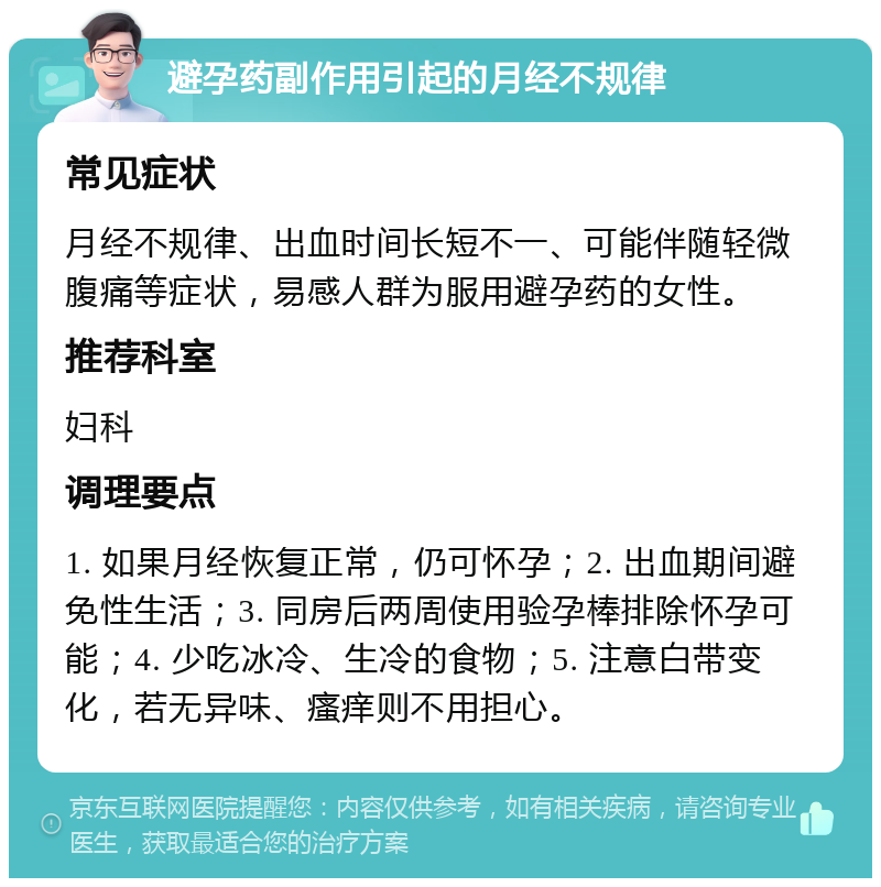 避孕药副作用引起的月经不规律 常见症状 月经不规律、出血时间长短不一、可能伴随轻微腹痛等症状，易感人群为服用避孕药的女性。 推荐科室 妇科 调理要点 1. 如果月经恢复正常，仍可怀孕；2. 出血期间避免性生活；3. 同房后两周使用验孕棒排除怀孕可能；4. 少吃冰冷、生冷的食物；5. 注意白带变化，若无异味、瘙痒则不用担心。