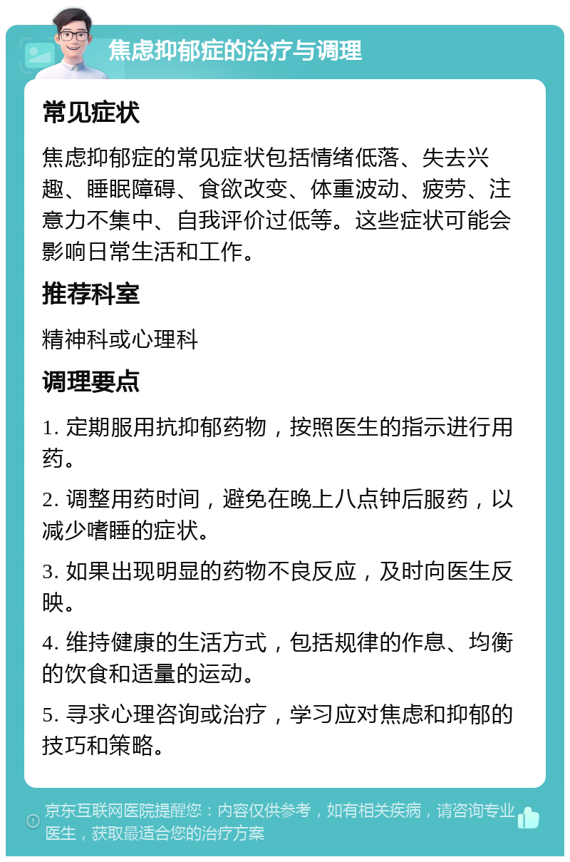 焦虑抑郁症的治疗与调理 常见症状 焦虑抑郁症的常见症状包括情绪低落、失去兴趣、睡眠障碍、食欲改变、体重波动、疲劳、注意力不集中、自我评价过低等。这些症状可能会影响日常生活和工作。 推荐科室 精神科或心理科 调理要点 1. 定期服用抗抑郁药物，按照医生的指示进行用药。 2. 调整用药时间，避免在晚上八点钟后服药，以减少嗜睡的症状。 3. 如果出现明显的药物不良反应，及时向医生反映。 4. 维持健康的生活方式，包括规律的作息、均衡的饮食和适量的运动。 5. 寻求心理咨询或治疗，学习应对焦虑和抑郁的技巧和策略。