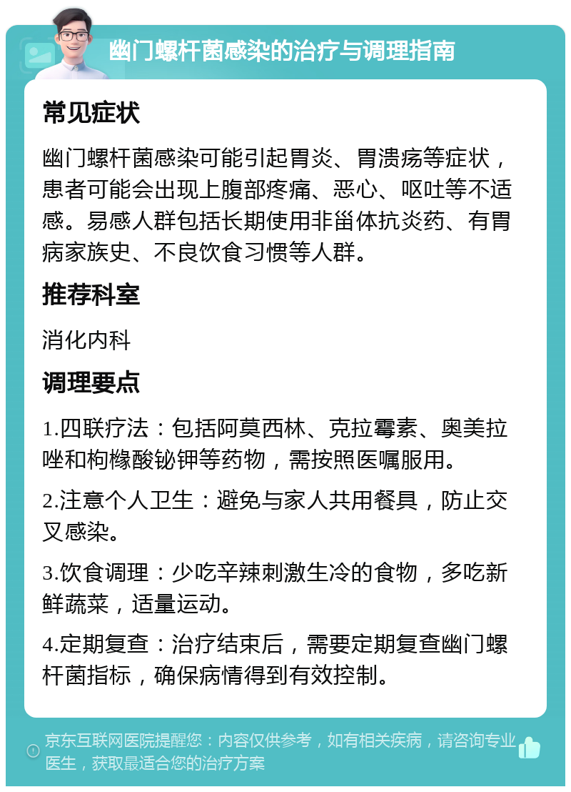 幽门螺杆菌感染的治疗与调理指南 常见症状 幽门螺杆菌感染可能引起胃炎、胃溃疡等症状，患者可能会出现上腹部疼痛、恶心、呕吐等不适感。易感人群包括长期使用非甾体抗炎药、有胃病家族史、不良饮食习惯等人群。 推荐科室 消化内科 调理要点 1.四联疗法：包括阿莫西林、克拉霉素、奥美拉唑和枸橼酸铋钾等药物，需按照医嘱服用。 2.注意个人卫生：避免与家人共用餐具，防止交叉感染。 3.饮食调理：少吃辛辣刺激生冷的食物，多吃新鲜蔬菜，适量运动。 4.定期复查：治疗结束后，需要定期复查幽门螺杆菌指标，确保病情得到有效控制。