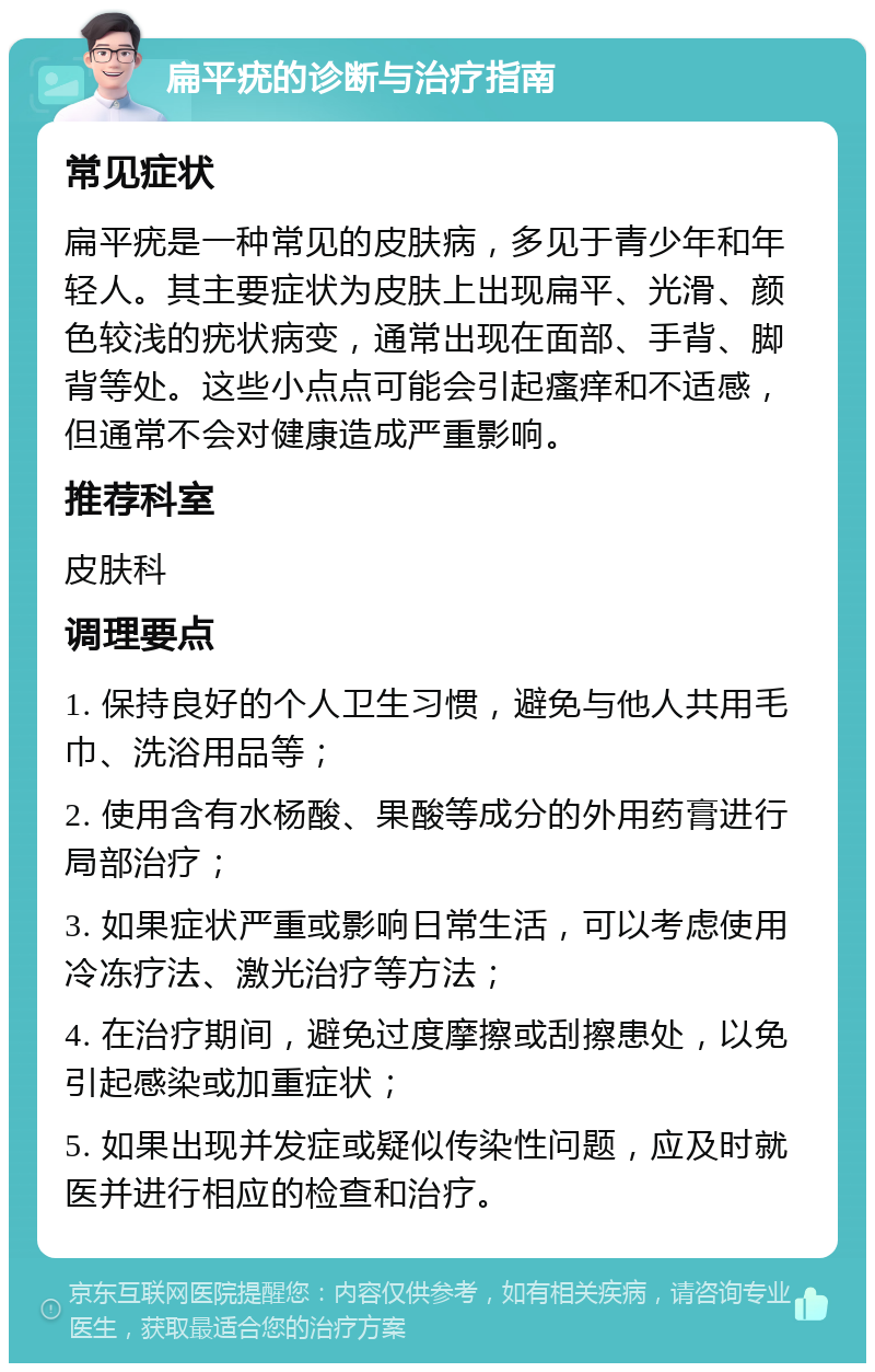 扁平疣的诊断与治疗指南 常见症状 扁平疣是一种常见的皮肤病，多见于青少年和年轻人。其主要症状为皮肤上出现扁平、光滑、颜色较浅的疣状病变，通常出现在面部、手背、脚背等处。这些小点点可能会引起瘙痒和不适感，但通常不会对健康造成严重影响。 推荐科室 皮肤科 调理要点 1. 保持良好的个人卫生习惯，避免与他人共用毛巾、洗浴用品等； 2. 使用含有水杨酸、果酸等成分的外用药膏进行局部治疗； 3. 如果症状严重或影响日常生活，可以考虑使用冷冻疗法、激光治疗等方法； 4. 在治疗期间，避免过度摩擦或刮擦患处，以免引起感染或加重症状； 5. 如果出现并发症或疑似传染性问题，应及时就医并进行相应的检查和治疗。