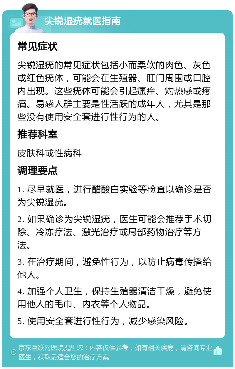 尖锐湿疣就医指南 常见症状 尖锐湿疣的常见症状包括小而柔软的肉色、灰色或红色疣体，可能会在生殖器、肛门周围或口腔内出现。这些疣体可能会引起瘙痒、灼热感或疼痛。易感人群主要是性活跃的成年人，尤其是那些没有使用安全套进行性行为的人。 推荐科室 皮肤科或性病科 调理要点 1. 尽早就医，进行醋酸白实验等检查以确诊是否为尖锐湿疣。 2. 如果确诊为尖锐湿疣，医生可能会推荐手术切除、冷冻疗法、激光治疗或局部药物治疗等方法。 3. 在治疗期间，避免性行为，以防止病毒传播给他人。 4. 加强个人卫生，保持生殖器清洁干燥，避免使用他人的毛巾、内衣等个人物品。 5. 使用安全套进行性行为，减少感染风险。