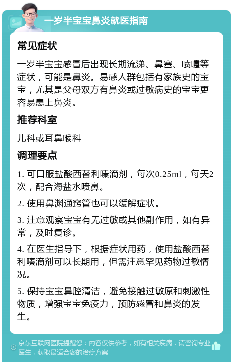 一岁半宝宝鼻炎就医指南 常见症状 一岁半宝宝感冒后出现长期流涕、鼻塞、喷嚏等症状，可能是鼻炎。易感人群包括有家族史的宝宝，尤其是父母双方有鼻炎或过敏病史的宝宝更容易患上鼻炎。 推荐科室 儿科或耳鼻喉科 调理要点 1. 可口服盐酸西替利嗪滴剂，每次0.25ml，每天2次，配合海盐水喷鼻。 2. 使用鼻渊通窍管也可以缓解症状。 3. 注意观察宝宝有无过敏或其他副作用，如有异常，及时复诊。 4. 在医生指导下，根据症状用药，使用盐酸西替利嗪滴剂可以长期用，但需注意罕见药物过敏情况。 5. 保持宝宝鼻腔清洁，避免接触过敏原和刺激性物质，增强宝宝免疫力，预防感冒和鼻炎的发生。