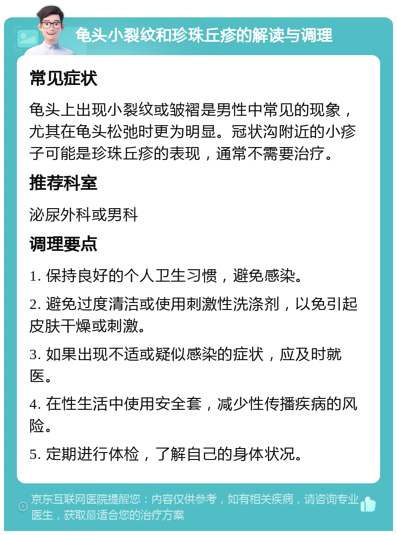 龟头小裂纹和珍珠丘疹的解读与调理 常见症状 龟头上出现小裂纹或皱褶是男性中常见的现象，尤其在龟头松弛时更为明显。冠状沟附近的小疹子可能是珍珠丘疹的表现，通常不需要治疗。 推荐科室 泌尿外科或男科 调理要点 1. 保持良好的个人卫生习惯，避免感染。 2. 避免过度清洁或使用刺激性洗涤剂，以免引起皮肤干燥或刺激。 3. 如果出现不适或疑似感染的症状，应及时就医。 4. 在性生活中使用安全套，减少性传播疾病的风险。 5. 定期进行体检，了解自己的身体状况。