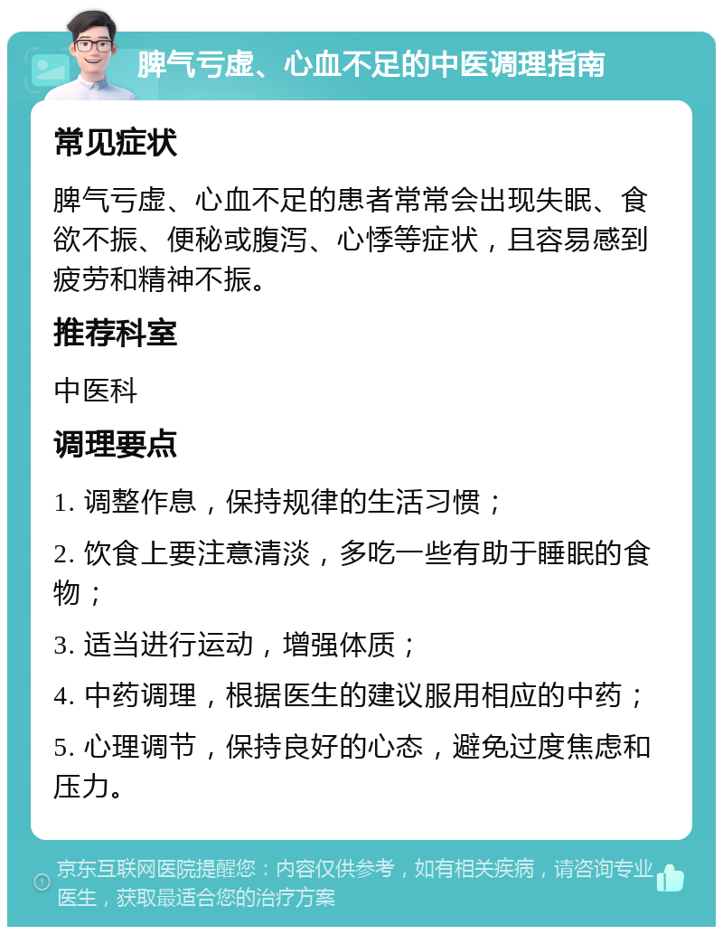 脾气亏虚、心血不足的中医调理指南 常见症状 脾气亏虚、心血不足的患者常常会出现失眠、食欲不振、便秘或腹泻、心悸等症状，且容易感到疲劳和精神不振。 推荐科室 中医科 调理要点 1. 调整作息，保持规律的生活习惯； 2. 饮食上要注意清淡，多吃一些有助于睡眠的食物； 3. 适当进行运动，增强体质； 4. 中药调理，根据医生的建议服用相应的中药； 5. 心理调节，保持良好的心态，避免过度焦虑和压力。