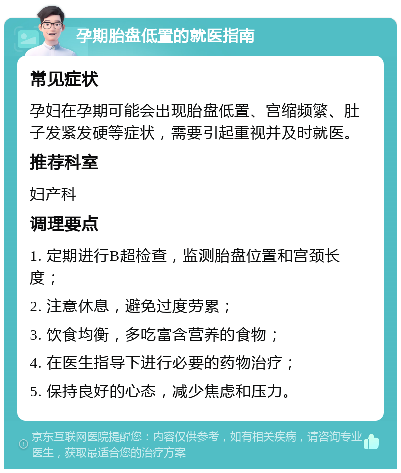 孕期胎盘低置的就医指南 常见症状 孕妇在孕期可能会出现胎盘低置、宫缩频繁、肚子发紧发硬等症状，需要引起重视并及时就医。 推荐科室 妇产科 调理要点 1. 定期进行B超检查，监测胎盘位置和宫颈长度； 2. 注意休息，避免过度劳累； 3. 饮食均衡，多吃富含营养的食物； 4. 在医生指导下进行必要的药物治疗； 5. 保持良好的心态，减少焦虑和压力。