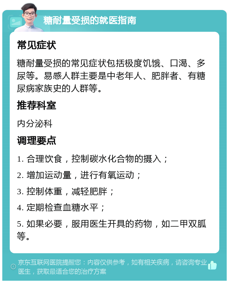 糖耐量受损的就医指南 常见症状 糖耐量受损的常见症状包括极度饥饿、口渴、多尿等。易感人群主要是中老年人、肥胖者、有糖尿病家族史的人群等。 推荐科室 内分泌科 调理要点 1. 合理饮食，控制碳水化合物的摄入； 2. 增加运动量，进行有氧运动； 3. 控制体重，减轻肥胖； 4. 定期检查血糖水平； 5. 如果必要，服用医生开具的药物，如二甲双胍等。